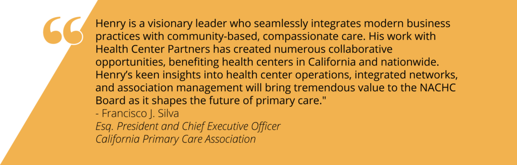 Quote on yellow background that reads: "Henry is a visionary leader who seamlessly integrates modern business practices with community-based, compassionate care. His work with Health Center Partners has created numerous collaborative opportunities, benefiting health centers in California and nationwide. Henry’s keen insights into health center operations, integrated networks, and association management will bring tremendous value to the NACHC Board as it shapes the future of primary care." - Francisco J. Silva Esq. President and Chief Executive Officer California Primary Care Association"