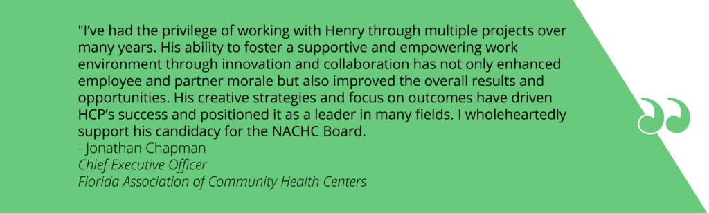 Quote on green background that reads: ""I’ve had the privilege of working with Henry through multiple projects over many years. His ability to foster a supportive and empowering work environment through innovation and collaboration has not only enhanced employee and partner morale but also improved the overall results and opportunities. His creative strategies and focus on outcomes have driven HCP’s success and positioned it as a leader in many fields. I wholeheartedly support his candidacy for the NACHC Board. - Jonathan Chapman Chief Executive Officer Florida Association of Community Health Centers"